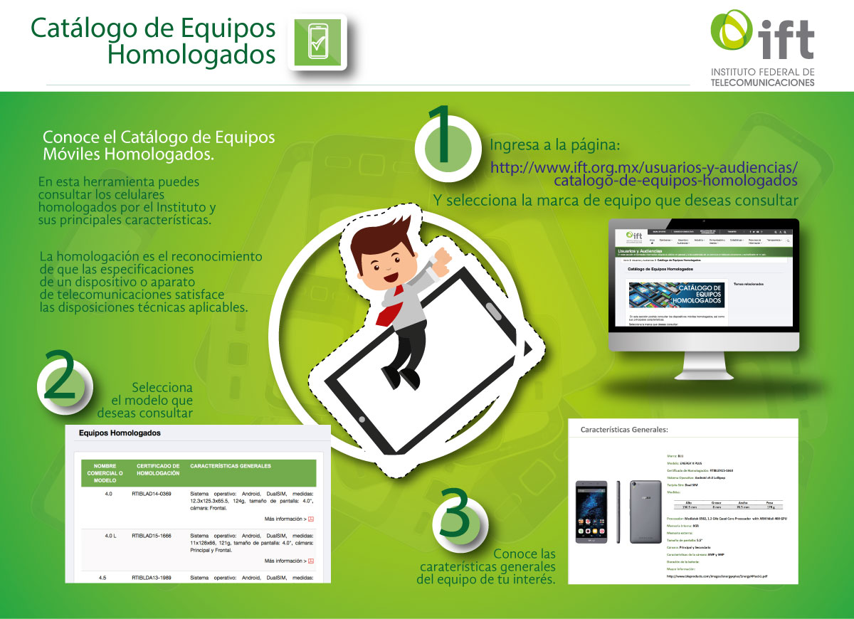 Conoce el Catálogo de Equipos Móviles Homologados. En esta herramienta puedes consultar los celulares homologados por el Instituto y sus principales características. La homologación es el reconocimiento de que las especificaciones de un dispositivo o aparato de telecomunicaciones satisface las disposiciones técnicas aplicables. 1. Ingresa a la página: http://www.ift.org.mx/usuarios-y-audiencias/catalogo-de-equipos-homologados y selecciona la marca de equipo que deseas consultar. 2. Selecciona el modelo que